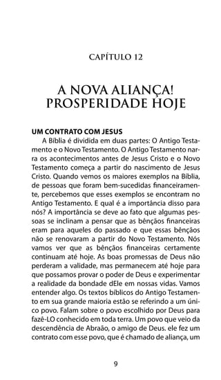 9
Capítulo 12
A Nova Aliança!
Prosperidade Hoje
Um Contrato Com JESUS
A Bíblia é dividida em duas partes: O Antigo Testa-
mento e o Novo Testamento. O Antigo Testamento nar-
ra os acontecimentos antes de Jesus Cristo e o Novo
Testamento começa a partir do nascimento de Jesus
Cristo. Quando vemos os maiores exemplos na Bíblia,
de pessoas que foram bem-sucedidas financeiramen-
te, percebemos que esses exemplos se encontram no
Antigo Testamento. E qual é a importância disso para
nós? A importância se deve ao fato que algumas pes-
soas se inclinam a pensar que as bênçãos financeiras
eram para aqueles do passado e que essas bênçãos
não se renovaram a partir do Novo Testamento. Nós
vamos ver que as bênçãos financeiras certamente
continuam até hoje. As boas promessas de Deus não
perderam a validade, mas permanecem até hoje para
que possamos provar o poder de Deus e experimentar
a realidade da bondade dEle em nossas vidas. Vamos
entender algo. Os textos bíblicos do Antigo Testamen-
to em sua grande maioria estão se referindo a um úni-
co povo. Falam sobre o povo escolhido por Deus para
fazê-LO conhecido em toda terra. Um povo que veio da
descendência de Abraão, o amigo de Deus. ele fez um
contrato com esse povo, que é chamado de aliança, um
 