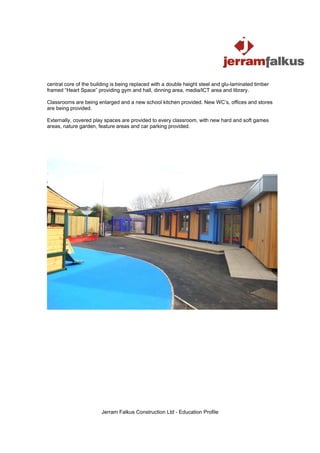 central core of the building is being replaced with a double height steel and glu-laminated timber
framed “Heart Space” providing gym and hall, dinning area, media/ICT area and library.

Classrooms are being enlarged and a new school kitchen provided. New WC’s, offices and stores
are being provided.

Externally, covered play spaces are provided to every classroom, with new hard and soft games
areas, nature garden, feature areas and car parking provided.




                        Jerram Falkus Construction Ltd - Education Profile
 