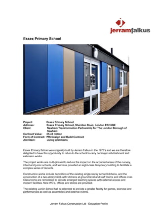 Essex Primary School




Project:          Essex Primary School
Address:          Essex Primary School, Sheridan Road, London E12 6QX
Client:           Newham Transformation Partnership for The London Borough of
                  Newham
Contract Value:   £5.45 million
Form of Contract: PfS Design and Build Contract
Architect:        Living Architects


Essex Primary School was originally built by Jerram Falkus in the 1970’s and we are therefore
delighted to have this opportunity to return to the school to carry out major refurbishment and
extension works.

The project works are multi-phased to reduce the impact on the occupied areas of the nursery,
infant and junior schools, and we have provided an eight-class temporary building to facilitate a
complex series of decants.

Construction works include demolition of the existing single storey school kitchens, and the
construction of a two-storey block with kitchens at ground level and staff rooms and offices over.
Classrooms are remodeled to provide enlarged teaching spaces with external access and
modern facilities. New WC’s, offices and stores are provided.

The existing Junior School hall is extended to provide a greater facility for games, exercise and
performances as well as assemblies and external events.



                        Jerram Falkus Construction Ltd - Education Profile
 