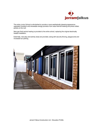 The entire Junior School is refurbished to provide a more aesthetically pleasing appearance,
upgraded insulation and renewable energy provision from solar thermal heating and photo-voltaic
panels on the roof.

New gas fired central heating is provided to the entire school, replacing the original electrically
heated installation.

Externally, new play and activity areas are provided, along with security fencing, playgrounds and
increased car parking.




                        Jerram Falkus Construction Ltd - Education Profile
 