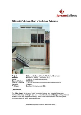 St Benedict’s School, Heart of the School Extension




Project:              St Benedict’s School, Heart of the School Extension
Address:              Eaton Rise, Ealing, London W5 2ES
Client:               The Trust of St Benedict’s Abbey
Contract Value:       £4,638,859
Form of Contract:     JCT 1998 Without Quantities with Amendments 1 to 5
Duration:             56 weeks
Architect:            Buschow Henley (London E2)

Description:

The RIBA Award winning two-stage negotiated project was secured following an
intensive first stage tender process and a very interactive second stage, during which we
worked closely with the Client’s Design Team to value engineer and risk-manage the
proposed design to within acceptable levels.



                     Jerram Falkus Construction Ltd - Education Profile
 