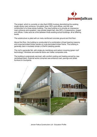 The project, which is currently on site (April 2008) involves demolishing the existing
single storey main entrance, circulation area, WC’s and offices, and the new
construction of a three storey building. The new building is to provide an impressive
main entrance and reception, new double height hall, new WC’s, 9 classrooms, chapel
and offices. It also acts as a link between three existing school buildings, all at differing
levels.

The substructure is piled with an insitu reinforced concrete ground and first floor.

Above first floor, the building is constructed of a combination of load bearing masonry
and cross-laminated timber panels on a glu-laminated timber frame. The building is
generally clad in insulated render or Eternit cladding panels.

The roof is generally flat, with single ply membrane and sedum covering (green roof
technology). Windows and external doors are Velfac composite units.

The building is extensively serviced, with comfort cooling and heating served by new
centralised plant. External works comprise new entrance road, pavings and street
furniture to courtyards.




                       Jerram Falkus Construction Ltd - Education Profile
 