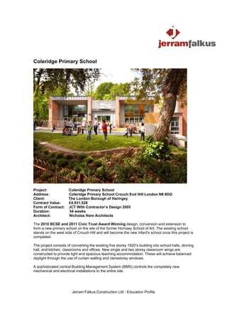Coleridge Primary School




Project:              Coleridge Primary School
Address:              Coleridge Primary School Crouch End Hill London N8 8DG
Client:               The London Borough of Haringey
Contract Value:       £4,931,528
Form of Contract:     JCT With Contractor’s Design 2005
Duration:             54 weeks
Architect:            Nicholas Hare Architects

The 2010 BCSE and 2011 Civic Trust Award Winning design, conversion and extension to
form a new primary school on the site of the former Hornsey School of Art. The existing school
stands on the west side of Crouch Hill and will become the new infant's school once this project is
completed.

The project consists of converting the existing five storey 1920’s building into school halls, dinning
hall, and kitchen, classrooms and offices. New single and two storey classroom wings are
constructed to provide light and spacious teaching accommodation. These will achieve balanced
daylight through the use of curtain walling and clerestorey windows.

A sophisticated central Building Management System (BMS) controls the completely new
mechanical and electrical installations to the entire site.




                        Jerram Falkus Construction Ltd - Education Profile
 