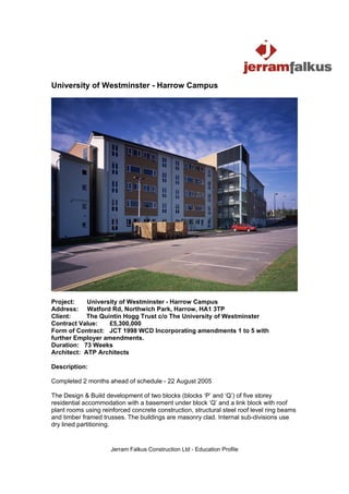 University of Westminster - Harrow Campus




Project:    University of Westminster - Harrow Campus
Address: Watford Rd, Northwich Park, Harrow, HA1 3TP
Client:     The Quintin Hogg Trust c/o The University of Westminster
Contract Value:    £5,300,000
Form of Contract: JCT 1998 WCD Incorporating amendments 1 to 5 with
further Employer amendments.
Duration: 73 Weeks
Architect: ATP Architects

Description:

Completed 2 months ahead of schedule - 22 August 2005

The Design & Build development of two blocks (blocks ‘P’ and ‘Q’) of five storey
residential accommodation with a basement under block ‘Q’ and a link block with roof
plant rooms using reinforced concrete construction, structural steel roof level ring beams
and timber framed trusses. The buildings are masonry clad. Internal sub-divisions use
dry lined partitioning.


                     Jerram Falkus Construction Ltd - Education Profile
 