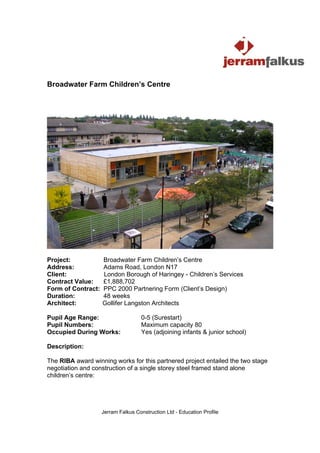 Broadwater Farm Children’s Centre




Project:            Broadwater Farm Children’s Centre
Address:            Adams Road, London N17
Client:             London Borough of Haringey - Children’s Services
Contract Value:     £1,888,702
Form of Contract:   PPC 2000 Partnering Form (Client’s Design)
Duration:           48 weeks
Architect:          Gollifer Langston Architects

Pupil Age Range:                    0-5 (Surestart)
Pupil Numbers:                      Maximum capacity 80
Occupied During Works:              Yes (adjoining infants & junior school)

Description:

The RIBA award winning works for this partnered project entailed the two stage
negotiation and construction of a single storey steel framed stand alone
children’s centre:




                    Jerram Falkus Construction Ltd - Education Profile
 