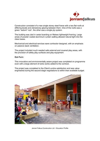 Construction consisted of a new single storey steel frame with a two flat roofs at
differing levels and clerestorey glazing between them. One of the roofs was a
green “sedum” roof . the other was a single ply system.

The building was clad in cedar boarding on Metsec lightweight framing. Large
areas of powder coated aluminium curtain walling allowed natural light into the
class bases.

Mechanical and electrical services were contractor designed, with an emphasis
on passive stack ventilation.

The project included much needed safe external and covered play areas, with
the provision of safety play surfaces and play equipment

Out-Turn:

This innovative and environmentally aware project was completed on programme
even with a large element of extra works added to the contract.

The project was completed to the Client’s entire satisfaction and was value
engineered during the second stage negotiations to within their available budget.




                    Jerram Falkus Construction Ltd - Education Profile
 