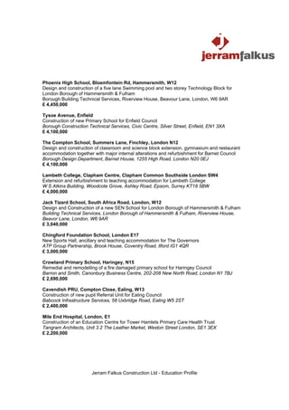 Phoenix High School, Bloemfontein Rd, Hammersmith, W12
Design and construction of a five lane Swimming pool and two storey Technology Block for
London Borough of Hammersmith & Fulham
Borough Building Technical Services, Riverview House, Beavour Lane, London, W6 9AR
£ 4,450,000

Tysoe Avenue, Enfield
Construction of new Primary School for Enfield Council
Borough Construction Technical Services, Civic Centre, Silver Street, Enfield, EN1 3XA
£ 4,100,000

The Compton School, Summers Lane, Finchley, London N12
Design and construction of classroom and science block extension, gymnasium and restaurant
accommodation together with major internal alterations and refurbishment for Barnet Council
Borough Design Department, Barnet House, 1255 High Road, London N20 0EJ
£ 4,100,000

Lambeth College, Clapham Centre, Clapham Common Southside London SW4
Extension and refurbishment to teaching accommodation for Lambeth College
W S Atkins Building, Woodcote Grove, Ashley Road, Epsom, Surrey KT18 5BW
£ 4,000,000

Jack Tizard School, South Africa Road, London, W12
Design and Construction of a new SEN School for London Borough of Hammersmith & Fulham
Building Technical Services, London Borough of Hammersmith & Fulham, Riverview House,
Beavor Lane, London, W6 9AR
£ 3,040,000

Chingford Foundation School, London E17
New Sports Hall, ancillary and teaching accommodation for The Governors
ATP Group Partnership, Brook House, Coventry Road, Ilford IG1 4QR
£ 3,000,000

Crowland Primary School, Haringey, N15
Remedial and remodelling of a fire damaged primary school for Haringey Council
Barron and Smith, Canonbury Business Centre, 202-208 New North Road, London N1 7BJ
£ 2,690,000

Cavendish PRU, Compton Close, Ealing, W13
Construction of new pupil Referral Unit for Ealing Council
Babcock Infrastructure Services, 58 Uxbridge Road, Ealing W5 2ST
£ 2,400,000

Mile End Hospital, London, E1
Construction of an Education Centre for Tower Hamlets Primary Care Health Trust
Tangram Architects, Unit 3.2 The Leather Market, Weston Street London, SE1 3EX
£ 2,200,000




                       Jerram Falkus Construction Ltd - Education Profile
 