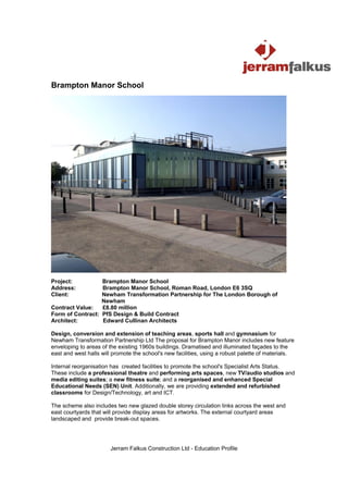 Brampton Manor School




Project:          Brampton Manor School
Address:          Brampton Manor School, Roman Road, London E6 3SQ
Client:           Newham Transformation Partnership for The London Borough of
                  Newham
Contract Value:   £8.80 million
Form of Contract: PfS Design & Build Contract
Architect:        Edward Cullinan Architects

Design, conversion and extension of teaching areas, sports hall and gymnasium for
Newham Transformation Partnership Ltd The proposal for Brampton Manor includes new feature
enveloping to areas of the existing 1960s buildings. Dramatised and illuminated façades to the
east and west halls will promote the school's new facilities, using a robust palette of materials.

Internal reorganisation has created facilities to promote the school's Specialist Arts Status.
These include a professional theatre and performing arts spaces, new TV/audio studios and
media editing suites; a new fitness suite; and a reorganised and enhanced Special
Educational Needs (SEN) Unit. Additionally, we are providing extended and refurbished
classrooms for Design/Technology, art and ICT.

The scheme also includes two new glazed double storey circulation links across the west and
east courtyards that will provide display areas for artworks. The external courtyard areas
landscaped and provide break-out spaces.




                       Jerram Falkus Construction Ltd - Education Profile
 