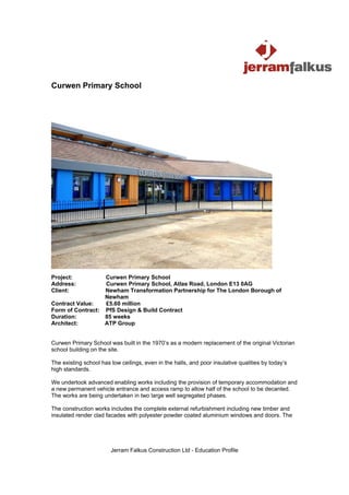 Curwen Primary School




Project:          Curwen Primary School
Address:          Curwen Primary School, Atlas Road, London E13 0AG
Client:           Newham Transformation Partnership for The London Borough of
                  Newham
Contract Value:   £5.60 million
Form of Contract: PfS Design & Build Contract
Duration:         85 weeks
Architect:        ATP Group


Curwen Primary School was built in the 1970’s as a modern replacement of the original Victorian
school building on the site.

The existing school has low ceilings, even in the halls, and poor insulative qualities by today’s
high standards.

We undertook advanced enabling works including the provision of temporary accommodation and
a new permanent vehicle entrance and access ramp to allow half of the school to be decanted.
The works are being undertaken in two large well segregated phases.

The construction works includes the complete external refurbishment including new timber and
insulated render clad facades with polyester powder coated aluminium windows and doors. The




                        Jerram Falkus Construction Ltd - Education Profile
 