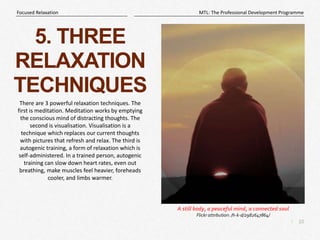 10
|
MTL: The Professional Development Programme
Focused Relaxation
5. THREE
RELAXATION
TECHNIQUES
There are 3 powerful relaxation techniques. The
first is meditation. Meditation works by emptying
the conscious mind of distracting thoughts. The
second is visualisation. Visualisation is a
technique which replaces our current thoughts
with pictures that refresh and relax. The third is
autogenic training, a form of relaxation which is
self-administered. In a trained person, autogenic
training can slow down heart rates, even out
breathing, make muscles feel heavier, foreheads
cooler, and limbs warmer.
A still body, a peaceful mind, a connected soul
Flickr attribution: /h-k-d/2982647864/
 