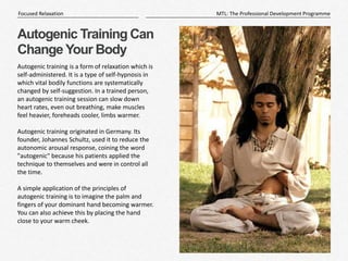11
|
MTL: The Professional Development Programme
Focused Relaxation
Autogenic Training Can
Change Your Body
Autogenic training is a form of relaxation which is
self-administered. It is a type of self-hypnosis in
which vital bodily functions are systematically
changed by self-suggestion. In a trained person,
an autogenic training session can slow down
heart rates, even out breathing, make muscles
feel heavier, foreheads cooler, limbs warmer.
Autogenic training originated in Germany. Its
founder, Johannes Schultz, used it to reduce the
autonomic arousal response, coining the word
"autogenic" because his patients applied the
technique to themselves and were in control all
the time.
A simple application of the principles of
autogenic training is to imagine the palm and
fingers of your dominant hand becoming warmer.
You can also achieve this by placing the hand
close to your warm cheek.
 