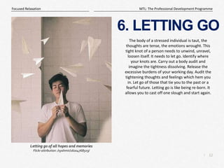 12
|
MTL: The Professional Development Programme
Focused Relaxation
6. LETTING GO
The body of a stressed individual is taut, the
thoughts are tense, the emotions wrought. This
tight knot of a person needs to unwind, unravel,
loosen itself. It needs to let go. Identify where
your knots are. Carry out a body audit and
imagine the tightness dissolving. Release the
excessive burdens of your working day. Audit the
tightening thoughts and feelings which hem you
in. Let go of those that tie you to the past or a
fearful future. Letting go is like being re-born. It
allows you to cast off one slough and start again.
Letting go of all hopes and memories
Flickr attribution: /syahmir/16004768503/
 