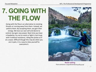 13
|
MTL: The Professional Development Programme
Focused Relaxation
7. GOING WITH
THE FLOW
Going with the flow is an alternative to resisting
threats or running away from them. Instead, we
yield to them. By accepting them, we gain their
energy. We lose our own will and desire to
control, but gain new power. Next time you have
a headache, try not to resist or fight it, but to go
with it without resistance, riding the pulses as if
on a wave. Difficult though this may be when you
are in pain, it is a way to relax yourself to
overcome it.
Resist nothing
Flickr attribution: /mypubliclands/20403645429/
 