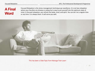 14
|
MTL: The Professional Development Programme
Focused Relaxation
This has been a Slide Topic from Manage Train Learn
AFinal
Word
Focused Relaxation is the stress management technique par excellence. It is not lazy relaxation
where your faculties are drowsy or asleep but a way to put yourself into the optimum state of
mind. In focused relaxation, you refresh the body, mind, and spirit. You can do it at a regular time
or any time. It is always there. It will serve you well.
 