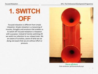 3
|
MTL: The Professional Development Programme
Focused Relaxation
1. SWITCH
OFF
Focused relaxation is different from simple
relaxation. Simple relaxation is a loosening of
muscles, thoughts and emotions that enables us
to switch off. Focused relaxation is relaxation
with a purpose. Instead of merely switching off,
we switch our attention to our relaxed state. We
are aware of ourselves, aware of what we are
doing and aware that we are without effort or
pressure.
The on-off alarm
Flickr attribution: /jemstone/2810817729/
 