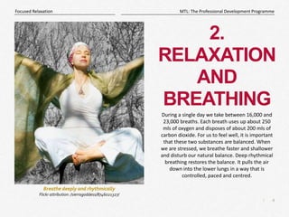 4
|
MTL: The Professional Development Programme
Focused Relaxation
2.
RELAXATION
AND
BREATHING
During a single day we take between 16,000 and
23,000 breaths. Each breath uses up about 250
mls of oxygen and disposes of about 200 mls of
carbon dioxide. For us to feel well, it is important
that these two substances are balanced. When
we are stressed, we breathe faster and shallower
and disturb our natural balance. Deep rhythmical
breathing restores the balance. It pulls the air
down into the lower lungs in a way that is
controlled, paced and centred.
Breathe deeply and rhythmically
Flickr attribution: /sierragoddess/8746021327/
 