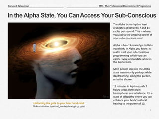 6
|
MTL: The Professional Development Programme
Focused Relaxation
In theAlpha State,You CanAccessYour Sub-Conscious
The Alpha brain rhythm level
resonates at between 7 and 14
cycles per second. This is where
you access the amazing power of
your sub-conscious mind.
Alpha is heart knowledge. In Beta
you think; in Alpha you know. Its
realm is all your sub-conscious
programming which you can
easily revise and update while in
the Alpha state.
Most people slip into the Alpha
state involuntarily perhaps while
daydreaming, doing the garden,
or in the shower.
15 minutes in Alpha equals 2
hours sleep. Both brain
hemispheres are in balance. It’s a
state of telepathy where you can
enhance your body’s natural
healing to the power of 10.
Unlocking the gate to your heart and mind
Flickr attribution: /spiritual_marketplace/4562341921/
 