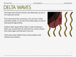 11
|
Focused Relaxation
Stress Management
MTL Course Topics
DELTA WAVES
The lowest level of brain activity is the Delta level, at only ½
to 4 cycles per second.
This is the level of the unconscious. You can’t be in Delta
and still be awake. It’s an area of very deep sleep, an area of
total physical regeneration.
Children often sleep in Delta. When a child is sleeping in
Delta, you can pick them up, take them for a drive, and put
them down again and they won’t even stir.
That’s why so few children have so few problems with
intuition and creativity.
 