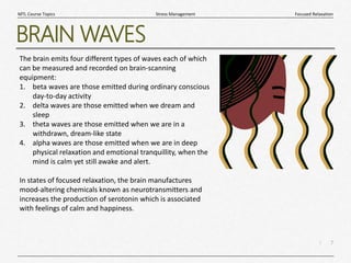 7
|
Focused Relaxation
Stress Management
MTL Course Topics
BRAIN WAVES
The brain emits four different types of waves each of which
can be measured and recorded on brain-scanning
equipment:
1. beta waves are those emitted during ordinary conscious
day-to-day activity
2. delta waves are those emitted when we dream and
sleep
3. theta waves are those emitted when we are in a
withdrawn, dream-like state
4. alpha waves are those emitted when we are in deep
physical relaxation and emotional tranquillity, when the
mind is calm yet still awake and alert.
In states of focused relaxation, the brain manufactures
mood-altering chemicals known as neurotransmitters and
increases the production of serotonin which is associated
with feelings of calm and happiness.
 