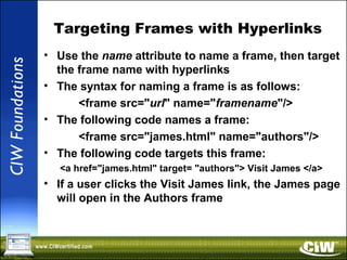 Targeting Frames with Hyperlinks
• Use the name attribute to name a frame, then target
the frame name with hyperlinks
• The syntax for naming a frame is as follows:
<frame src="url" name="framename"/>
• The following code names a frame:
<frame src="james.html" name="authors"/>
• The following code targets this frame:
<a href="james.html" target= "authors"> Visit James </a>
• If a user clicks the Visit James link, the James page
will open in the Authors frame
 