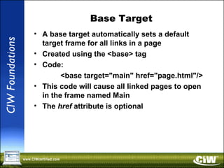 Base Target
• A base target automatically sets a default
target frame for all links in a page
• Created using the <base> tag
• Code:
<base target="main" href="page.html"/>
• This code will cause all linked pages to open
in the frame named Main
• The href attribute is optional
 