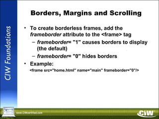 Borders, Margins and Scrolling
• To create borderless frames, add the
frameborder attribute to the <frame> tag
– frameborder= "1" causes borders to display
(the default)
– frameborder= "0" hides borders
• Example:
<frame src="home.html" name="main" frameborder="0"/>
 