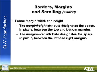 Borders, Margins
and Scrolling (cont’d)
• Frame margin width and height
– The marginheight attribute designates the space,
in pixels, between the top and bottom margins
– The marginwidth attribute designates the space,
in pixels, between the left and right margins
 