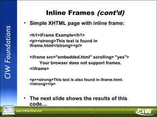Inline Frames (cont’d)
• Simple XHTML page with inline frame:
<h1>iFrame Example</h1>
<p><strong>This text is found in
iframe.html</strong><p/>
<iframe src="embedded.html" scrolling= "yes">
Your browser does not support frames.
</iframe>
<p><strong>This text is also found in iframe.html.
</strong></p>
• The next slide shows the results of this
code…
 
