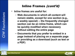Inline Frames (cont’d)
• Inline frames are useful for:
– Web documents in which all content will
remain stable, except for one section (e.g.,
a weekly special) -- the frequently changed
section can be an inline frame, which can
be quickly modified when necessary
without editing the entire page
– Documents that you prefer to embed in a
page instead of placing on a separate page
or providing as a download (such as text or
a PDF)
 