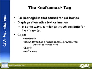 The <noframes> Tag
• For user agents that cannot render frames
• Displays alternative text or images
– In some ways, similar to the alt attribute for
the <img> tag
• Code:
<noframes>
<body> If you had a frames-capable browser, you
would see frames here.
</body>
</noframes>
 