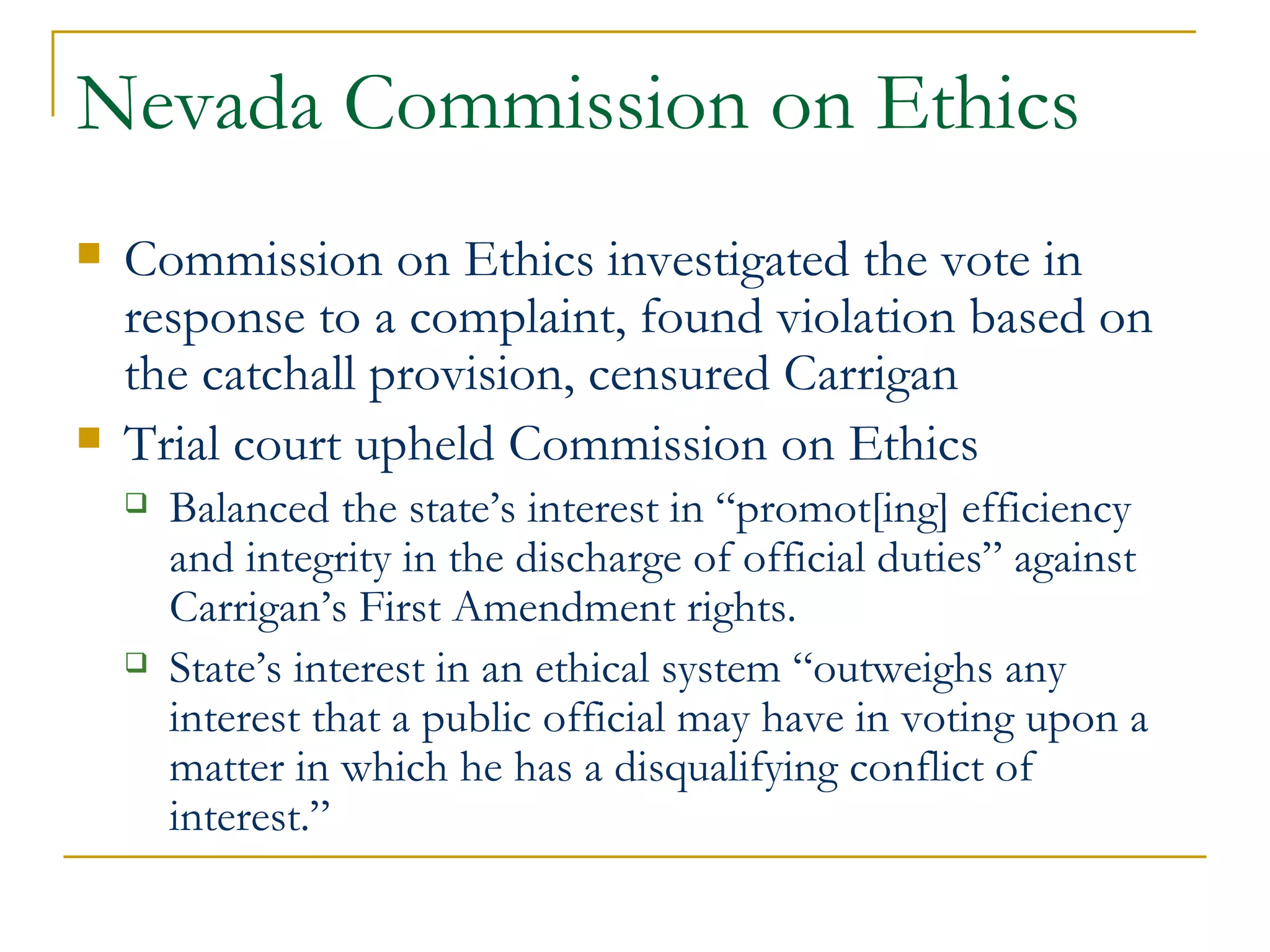 Nevada Commission on Ethics Commission on Ethics investigated the vote in response to a complaint, found violation based on the catchall provision, censured Carrigan Trial court upheld Commission on Ethics Balanced the state’s interest in “promot[ing] efficiency and integrity in the discharge of official duties” against Carrigan’s First Amendment rights. State’s interest in an ethical system “outweighs any interest that a public official may have in voting upon a matter in which he has a disqualifying conflict of interest.” 