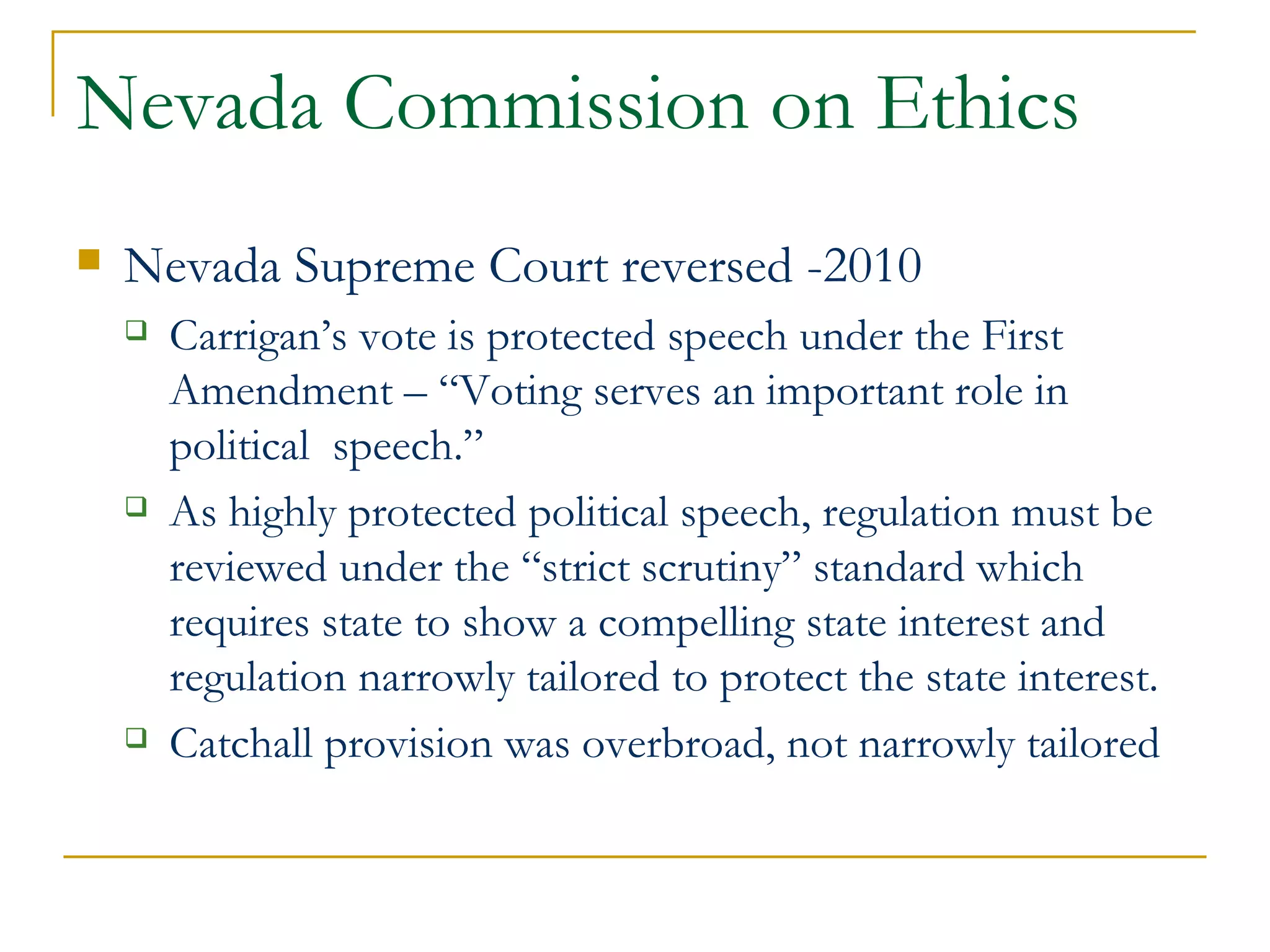 Nevada Commission on Ethics Nevada Supreme Court reversed -2010  Carrigan’s vote is protected speech under the First Amendment – “Voting serves an important role in political  speech.”  As highly protected political speech, regulation must be reviewed under the “strict scrutiny” standard which requires state to show a compelling state interest and regulation narrowly tailored to protect the state interest. Catchall provision was overbroad, not narrowly tailored 