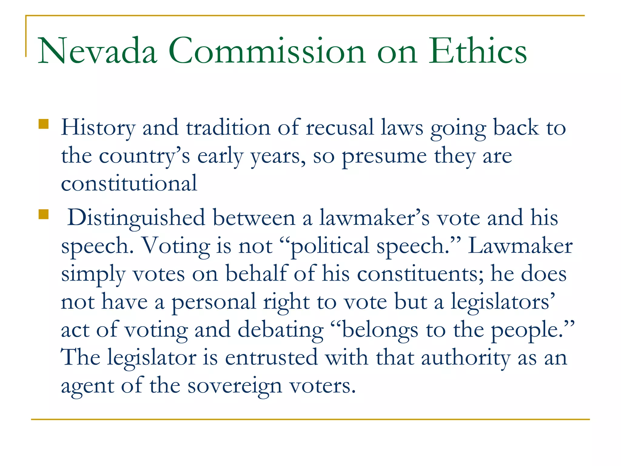 Nevada Commission on Ethics History and tradition of recusal laws going back to the country’s early years, so presume they are constitutional Distinguished between a lawmaker’s vote and his speech. Voting is not “political speech.” Lawmaker simply votes on behalf of his constituents; he does not have a personal right to vote but a legislators’ act of voting and debating “belongs to the people.”  The legislator is entrusted with that authority as an agent of the sovereign voters. 