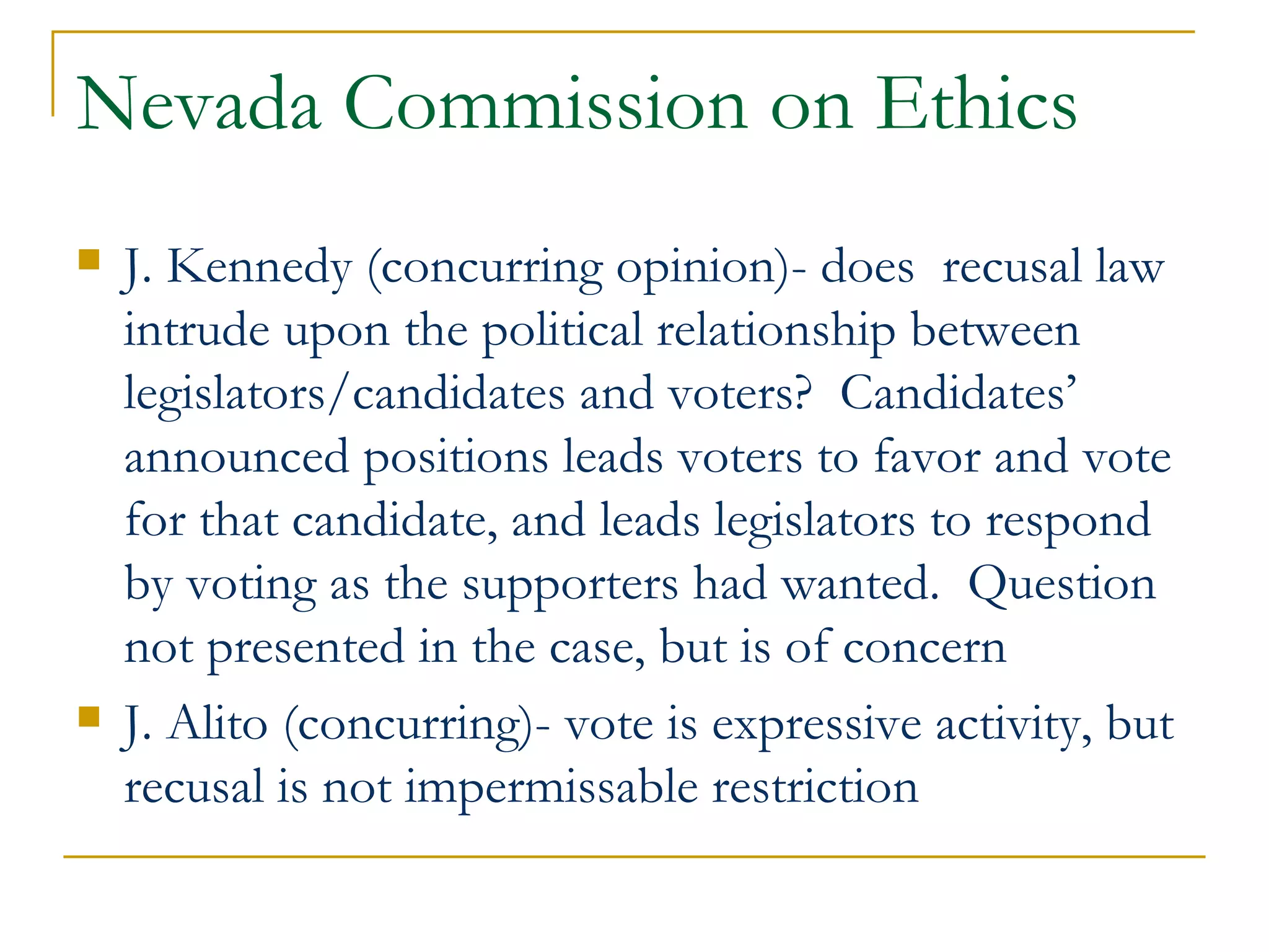 Nevada Commission on Ethics J. Kennedy (concurring opinion)- does  recusal law intrude upon the political relationship between legislators/candidates and voters?  Candidates’ announced positions leads voters to favor and vote for that candidate, and leads legislators to respond by voting as the supporters had wanted.  Question not presented in the case, but is of concern J. Alito (concurring)- vote is expressive activity, but recusal is not impermissable restriction 