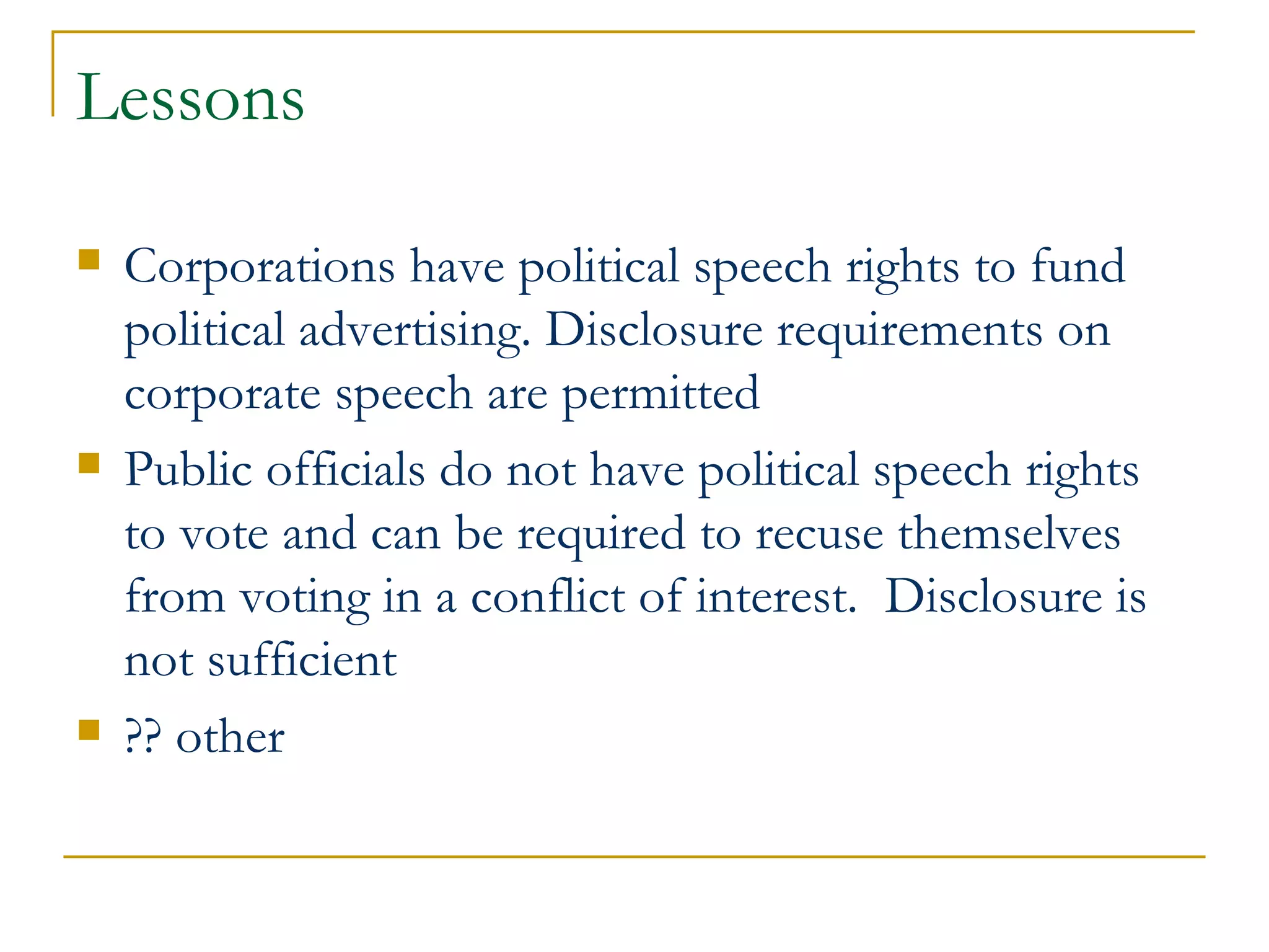 Lessons Corporations have political speech rights to fund political advertising. Disclosure requirements on corporate speech are permitted Public officials do not have political speech rights to vote and can be required to recuse themselves from voting in a conflict of interest.  Disclosure is not sufficient ?? other 