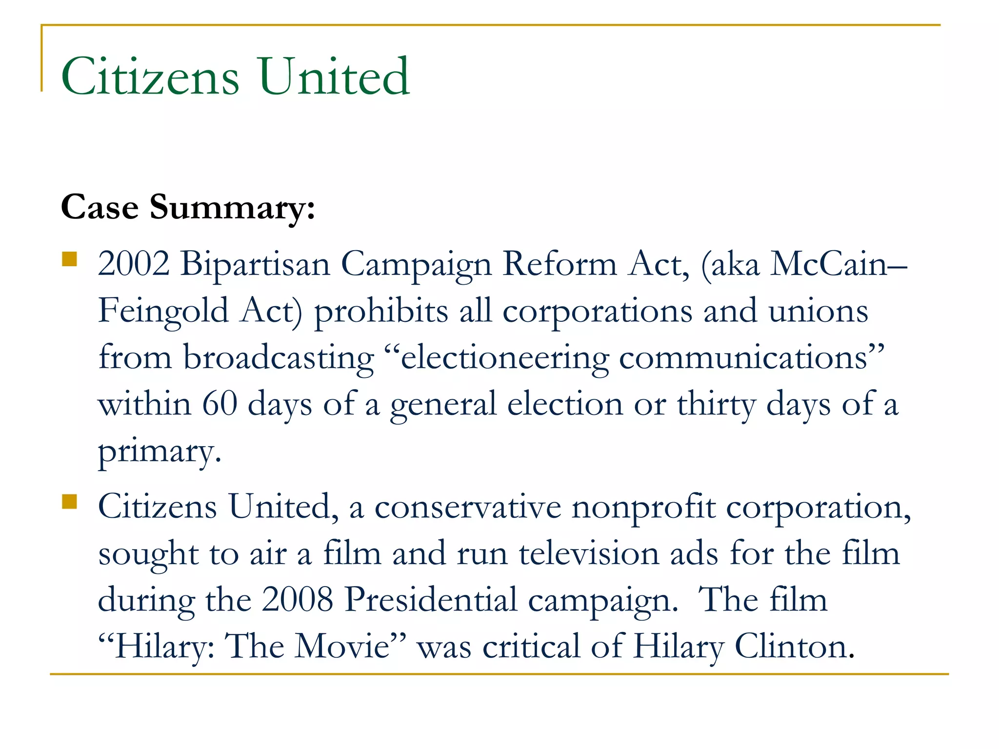 Citizens United Case Summary: 2002 Bipartisan Campaign Reform Act, (aka McCain–Feingold Act) prohibits all corporations and unions from broadcasting “electioneering communications” within 60 days of a general election or thirty days of a primary. Citizens United, a conservative nonprofit corporation, sought to air a film and run television ads for the film during the 2008 Presidential campaign.  The film “Hilary: The Movie” was critical of Hilary Clinton . 