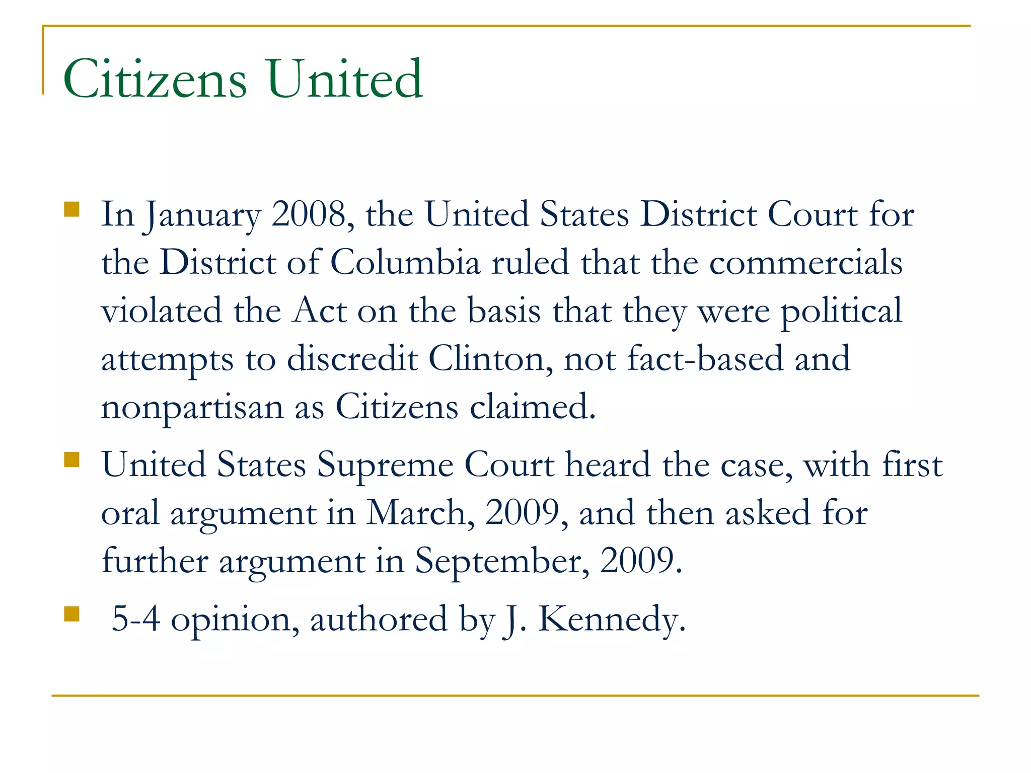 Citizens United In January 2008, the United States District Court for the District of Columbia ruled that the commercials violated the Act on the basis that they were political attempts to discredit Clinton, not fact-based and nonpartisan as Citizens claimed. United States Supreme Court heard the case, with first oral argument in March, 2009, and then asked for further argument in September, 2009. 5-4 opinion, authored by J. Kennedy.  