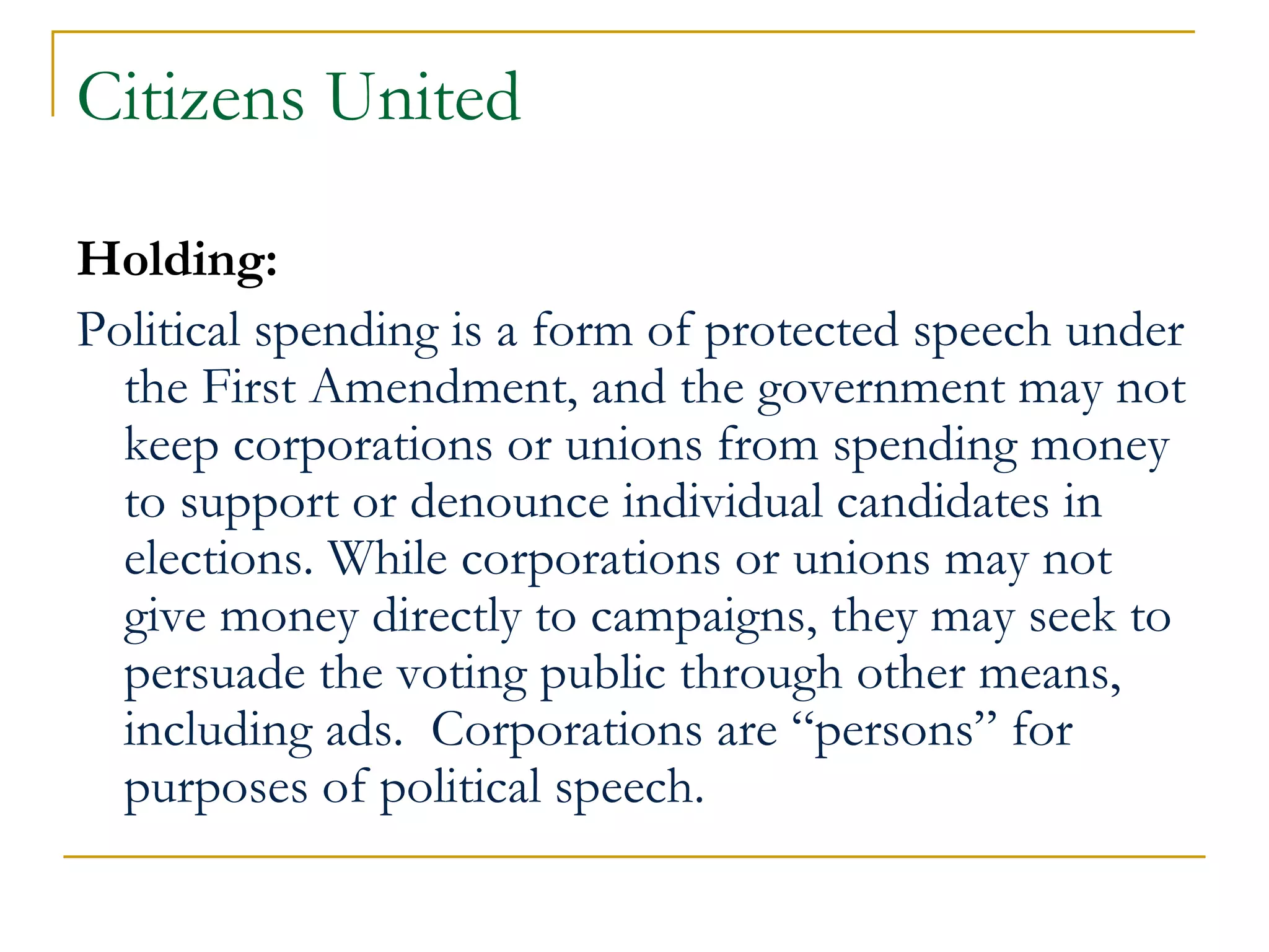 Citizens United Holding:   Political spending is a form of protected speech under the First Amendment, and the government may not keep corporations or unions from spending money to support or denounce individual candidates in elections. While corporations or unions may not give money directly to campaigns, they may seek to persuade the voting public through other means, including ads.  Corporations are “persons” for purposes of political speech. 