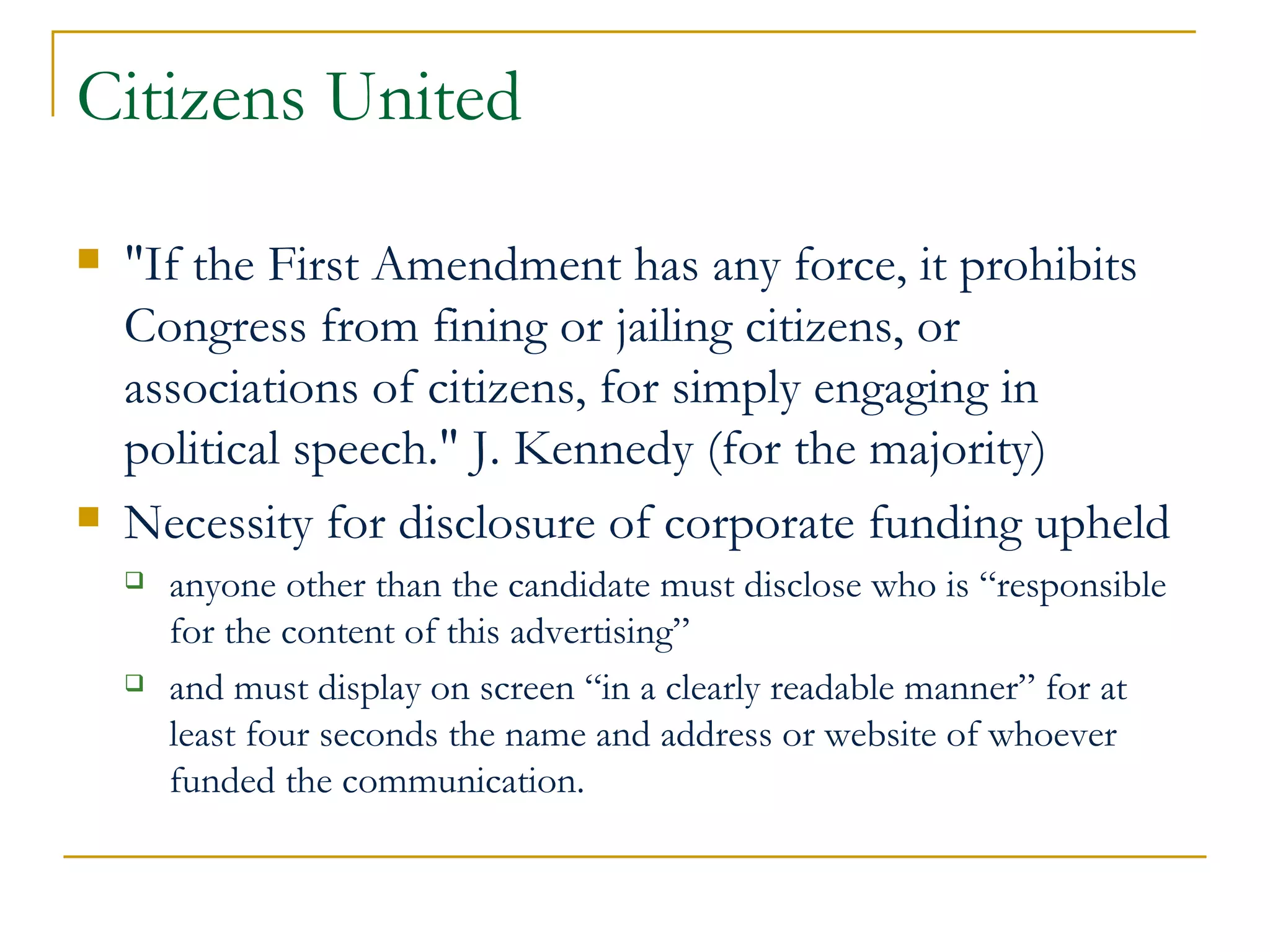 Citizens United "If the First Amendment has any force, it prohibits Congress from fining or jailing citizens, or associations of citizens, for simply engaging in political speech." J. Kennedy (for the majority) Necessity for disclosure of corporate funding upheld anyone other than the candidate must disclose who is “responsible for the content of this advertising”  and must display on screen “in a clearly readable manner” for at least four seconds the name and address or website of whoever funded the communication.  