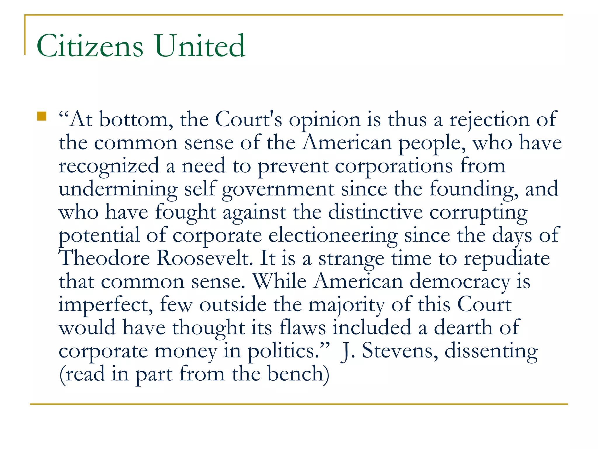 Citizens United “ At bottom, the Court's opinion is thus a rejection of the common sense of the American people, who have recognized a need to prevent corporations from undermining self government since the founding, and who have fought against the distinctive corrupting potential of corporate electioneering since the days of Theodore Roosevelt. It is a strange time to repudiate that common sense. While American democracy is imperfect, few outside the majority of this Court would have thought its flaws included a dearth of corporate money in politics.”  J. Stevens, dissenting (read in part from the bench) 