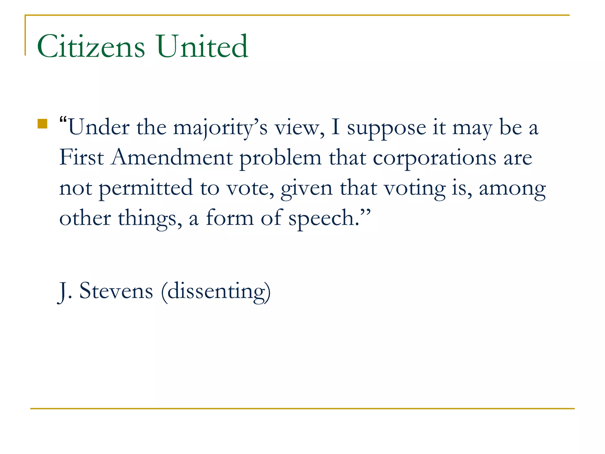 Citizens United “ Under the majority’s view, I suppose it may be a First Amendment problem that corporations are not permitted to vote, given that voting is, among other things, a form of speech.”  J. Stevens (dissenting) 