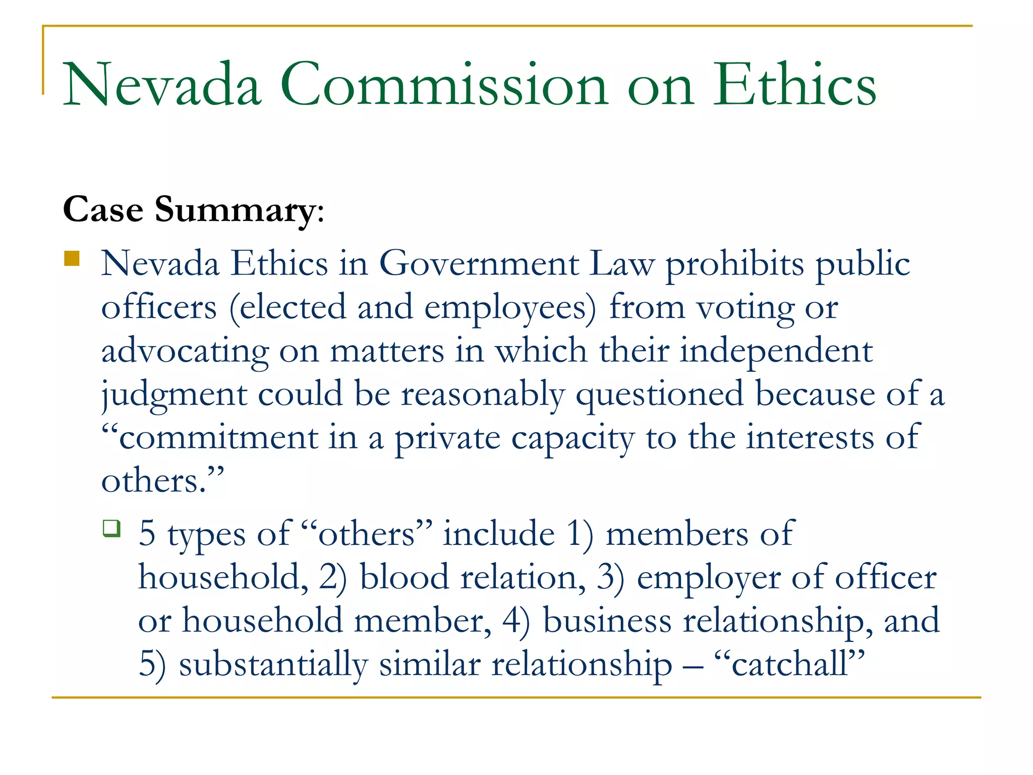 Nevada Commission on Ethics Case Summary : Nevada Ethics in Government Law prohibits public officers (elected and employees) from voting or advocating on matters in which their independent judgment could be reasonably questioned because of a “commitment in a private capacity to the interests of others.”   5 types of “others” include 1) members of household, 2) blood relation, 3) employer of officer or household member, 4) business relationship, and 5) substantially similar relationship – “catchall” 