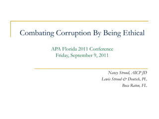 Combating Corruption By Being Ethical APA Florida 2011 Conference Friday, September 9, 2011 Nancy Stroud, AICP JD Lewis Stroud & Deutsch, PL Boca Raton, FL 