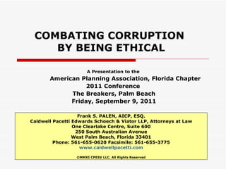 COMBATING CORRUPTION  BY BEING ETHICAL A Presentation to the  American Planning Association, Florida Chapter 2011 Conference  The Breakers, Palm Beach Friday, September 9, 2011 Frank S. PALEN, AICP, ESQ. Caldwell Pacetti Edwards Schoech & Viator LLP, Attorneys at Law One Clearlake Centre, Suite 600 250 South Australian Avenue West Palm Beach, Florida 33401 Phone: 561-655-0620 Facsimile: 561-655-3775 www.caldwellpacetti.com ©MMXI CPESV LLC. All Rights Reserved 