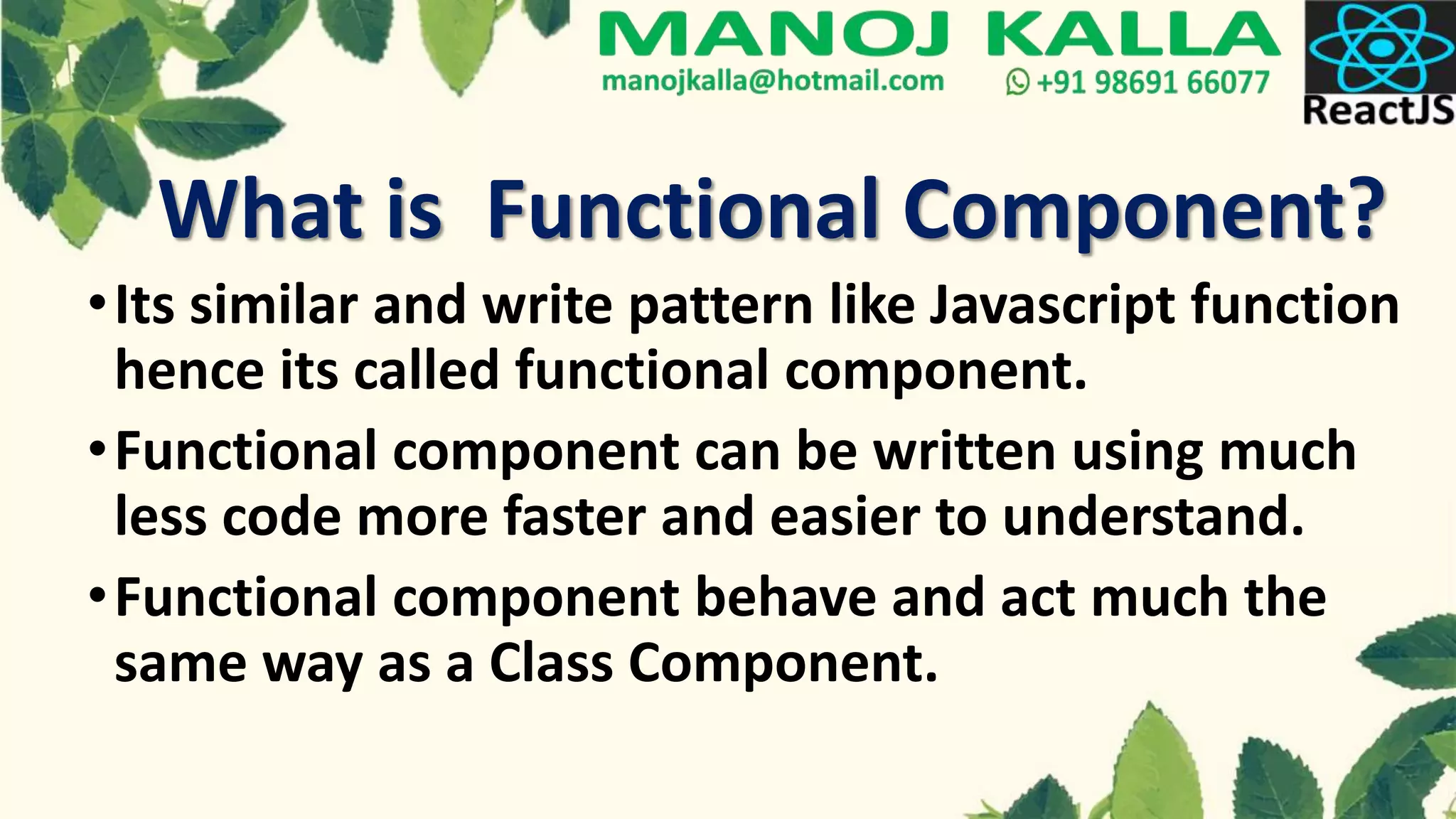 What is Functional Component?
•Its similar and write pattern like Javascript function
hence its called functional component.
•Functional component can be written using much
less code more faster and easier to understand.
•Functional component behave and act much the
same way as a Class Component.