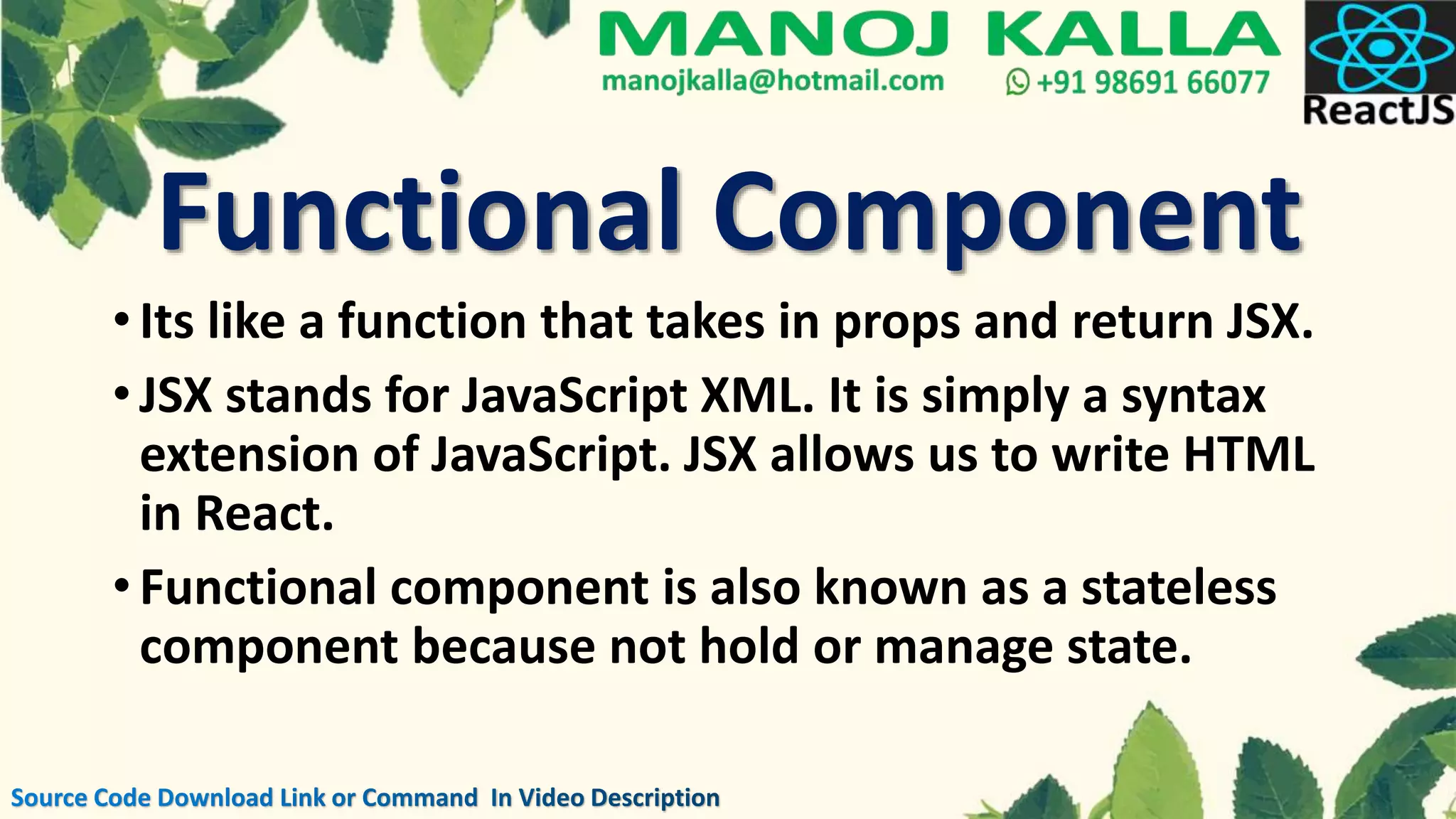 •Its like a function that takes in props and return JSX.
•JSX stands for JavaScript XML. It is simply a syntax
extension of JavaScript. JSX allows us to write HTML
in React.
•Functional component is also known as a stateless
component because not hold or manage state.
Functional Component