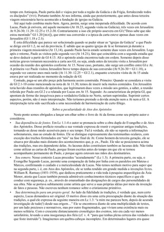 tempo em Antioquia, Paulo partiu dali e viajou por toda a região da Galácia e da Frígia, fortalecendo todos
os discípulos‖ (NVI). Portanto também At nos informa, ainda que posteriormente, que antes dessa terceira
viagem missionária havia acontecido a fundação de igrejas na Galácia.
   Até aqui tudo combina muito bem. Agora, porém, surge uma inesperada dificuldade. De acordo com
Lucas, Paulo já estivera, até aquele momento (At 18.23, segunda visita na Galácia), três vezes em Jerusalém:
At 9.26-30; 11.29–12.25 e 15.2-30. Contrariamente a isso ele próprio assevera em Gl (―Deus sabe que não
estou mentindo‖ Gl 1.20 [BLH]), que entre sua conversão e a época da carta esteve apenas duas vezes em
Jerusalém (Gl 1.18 e 2.1).
   É esta dificuldade que parece ser solucionada quando se puder situar as ―igrejas da Galácia‖ a que Paulo
se dirige em Gl 1.2, no sul da província. É sabido que as quatro igrejas de lá se formaram já durante a
primeira viagem missionária (At 13,14), quando Paulo havia estado somente duas vezes em Jerusalém. Logo
após o retorno, Paulo as visitou pela segunda vez (At 14.21), fato que coincidiria com a segunda estadia que
se deve deduzir a partir de Gl 4.13. Ali o apóstolo ainda encontrou tudo em ordem. Somente depois disso
notícias graves tornaram necessária a carta aos Gl, ou seja, ainda antes da terceira visita a Jerusalém por
ocasião da reunião dos apóstolos conforme At 15. Nesse caso, portanto, não surge um conflito entre Gl e At.
A primeira vez Paulo visitou Jerusalém breve tempo depois de sua conversão (At 9.26-30 = Gl 1.18), a
segunda vez catorze anos mais tarde (At 11.30–12.25 = Gl 2.1), enquanto a terceira visita de At 15 ainda
estava por ser realizada no momento da redação de Gl.
   Contudo, paga-se um alto preço pela harmonia assim construída. Primeiro: Quando se considera a visita
de Gl 2.1-10 como mencionada na nota de At 11.30, temos de inserir nela muitos conteúdos. Em Jerusalém
teria havido duas reuniões de apóstolos, que legitimaram duas vezes a missão aos gentios, a saber, a reunião
referida por Paulo em Gl 2 e a relatada por Lucas em At 15. Segundo: As características da própria Gl, que
apontam de forma tão inequívoca para a verdadeira Galácia no Norte, seriam suprimidas. Suprimir certos
aspectos, porém, não é mais interpretação. Não teríamos prestado a devida atenção nem a At nem a Gl. A
interpretação teria sido sacrificada a uma necessidade de harmonização de curto fôlego.
                                Sobre a peculiaridade de Atos dos Apóstolos
  Neste ponto somos obrigados a lançar um olhar sobre o livro de At da forma como seu próprio autor o
considerou.
• Sua dependência de fontes. Em Lc 1.1-4 o autor se pronuncia sobre a obra dupla do Evangelho e de Atos
  dos Apóstolos. Desse prefácio ressalta a sua vontade expressa de reunir e organizar antigas tradições,
  tornando-as desse modo acessíveis para o seu tempo. Fiel à verdade, ele não se reporta a informações
  sobrenaturais, mas ao estudo de fontes. Ele se distingue expressamente das testemunhas oculares, com
  exceção dos trechos formulados em ―nós‖ na fase final de At. Como homem da terceira geração, ele se
  situava por décadas mais distante dos acontecimentos que, p. ex., Paulo. Ele não se posicionava acima
  das tradições, mas era dependente delas. As lacunas delas constituíam também as lacunas dele. Não tinha
  como utilizar as cartas de Paulo, porque foram escritas antes do tempo em que ele se tornou
  acompanhante permanente de Paulo, e porque agora estavam nas mãos dos destinatários.
• Seu esmero. Nesse contexto Lucas procedeu ―acuradamente‖ (Lc 1.3). A primeira parte, ou seja, o
  Evangelho Segundo Lucas, permite uma comparação de linha por linha com os paralelos em Mateus e
  Marcos, confirmando o cuidado e a meticulosidade de Lucas. Não temos nenhum motivo para supor que
  na segunda parte, i. é, em Atos dos Apóstolos, ele se tenha rendido em grande medida a invenções livres.
  William R. Ramsay (1851-1939), que dedicou praticamente a vida toda à pesquisa arqueológica da Ásia
  Menor, atesta que Lucas também possuía admiráveis conhecimentos técnicos específicos e que ele
  conduz com segurança, p. ex., através do emaranhado das designações de cargos das personalidades de
  sua obra. Não se portava subitamente como artista que serve a suas próprias idéias por meio da invenção
  de fatos e pessoas. Não escreveu nenhum romance sobre o cristianismo primitivo.
• Sua determinação para um projeto geral. Ao lado da fidelidade às tradições, é verdade que, num certo
  aspecto, Lucas demandava ser original. O motivo disso era uma certa preocupação diante da situação das
  tradições, a qual ele expressa da seguinte maneira em Lc 1.3: ―a mim me pareceu bem, depois de acurada
  investigação de tudo(!) desde sua origem…‖ Ele se encontrava diante de uma multiplicidade de textos,
  por um lado preciosos e normativos, mas por outro fragmentados, que viviam uma existência mais ou
  menos solitária. Com o crescente distanciamento cronológico dos eventos, isto era cada vez menos
  satisfatório, levando a uma insegurança dos fiéis (cf. v. 4: ―para que tenhas plena certeza das verdades em
  que foste instruído‖). Imaginemos um quebra-cabeças incompleto. Em determinados lugares era quase
 
