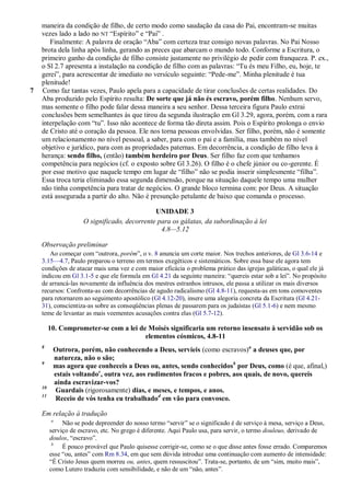 maneira da condição de filho, de certo modo como saudação da casa do Pai, encontram-se muitas
    vezes lado a lado no NT ―Espírito‖ e ―Pai‖ .
       Finalmente: A palavra de oração ―Aba‖ com certeza traz consigo novas palavras. No Pai Nosso
    brota dela linha após linha, gerando as preces que abarcam o mundo todo. Conforme a Escritura, o
    primeiro ganho da condição de filho consiste justamente no privilégio de pedir com franqueza. P. ex.,
    o Sl 2.7 apresenta a instalação na condição de filho com as palavras: ―Tu és meu Filho, eu, hoje, te
    gerei‖, para acrescentar de imediato no versículo seguinte: ―Pede-me‖. Minha plenitude é tua
    plenitude!
7   Como faz tantas vezes, Paulo apela para a capacidade de tirar conclusões de certas realidades. Do
    Aba produzido pelo Espírito resulta: De sorte que já não és escravo, porém filho. Nenhum servo,
    mas somente o filho pode falar dessa maneira a seu senhor. Dessa terceira figura Paulo extrai
    conclusões bem semelhantes às que tirou da segunda ilustração em Gl 3.29, agora, porém, com a rara
    interpelação com ―tu‖. Isso não acontece de forma tão direta assim. Pois o Espírito prolonga o envio
    de Cristo até o coração da pessoa. Ele nos torna pessoas envolvidas. Ser filho, porém, não é somente
    um relacionamento no nível pessoal, a saber, para com o pai e a família, mas também no nível
    objetivo e jurídico, para com as propriedades paternas. Em decorrência, a condição de filho leva à
    herança: sendo filho, (então) também herdeiro por Deus. Ser filho faz com que tenhamos
    competência para negócios (cf. o exposto sobre Gl 3.26). O filho é o chefe júnior ou co-gerente. É
    por esse motivo que naquele tempo em lugar de ―filho‖ não se podia inserir simplesmente ―filha‖.
    Essa troca teria eliminado essa segunda dimensão, porque na situação daquele tempo uma mulher
    não tinha competência para tratar de negócios. O grande bloco termina com: por Deus. A situação
    está assegurada a partir do alto. Não é presunção petulante de baixo que comanda o processo.

                                              UNIDADE 3
                     O significado, decorrente para os gálatas, da subordinação à lei
                                                4.8—5.12

    Observação preliminar
       Ao começar com ―outrora, porém‖, o v. 8 anuncia um corte maior. Nos trechos anteriores, de Gl 3.6-14 e
    3.15—4.7, Paulo preparou o terreno em termos exegéticos e sistemáticos. Sobre essa base ele agora tem
    condições de atacar mais uma vez e com maior eficácia o problema prático das igrejas galáticas, o qual ele já
    indicou em Gl 3.1-5 e que ele formula em Gl 4.21 da seguinte maneira: ―quereis estar sob a lei‖. No propósito
    de arrancá-las novamente da influência dos mestres estranhos intrusos, ele passa a utilizar os mais diversos
    recursos: Confronta-as com decorrências de agudo radicalismo (Gl 4.8-11), requesta-as em tons comoventes
    para retornarem ao seguimento apostólico (Gl 4.12-20), insere uma alegoria concreta da Escritura (Gl 4.21-
    31), conscientiza-as sobre as conseqüências plenas de passarem para os judaístas (Gl 5.1-6) e nem mesmo
    teme de levantar as mais veementes acusações contra elas (Gl 5.7-12).

         10. Comprometer-se com a lei de Moisés significaria um retorno insensato à servidão sob os
                                        elementos cósmicos, 4.8-11
    8
          Outrora, porém, não conhecendo a Deus, servíeis (como escravos)a a deuses que, por
          natureza, não o são;
    9
          mas agora que conheceis a Deus ou, antes, sendo conhecidosb por Deus, como (é que, afinal,)
          estais voltandoc, outra vez, aos rudimentos fracos e pobres, aos quais, de novo, quereis
          ainda escravizar-vos?
    10
          Guardais (rigorosamente) dias, e meses, e tempos, e anos.
    11
          Receio de vós tenha eu trabalhadod em vão para convosco.

    Em relação à tradução
          a
              Não se pode depreender do nosso termo ―servir‖ se o significado é de serviço à mesa, serviço a Deus,
         serviço de escravo, etc. No grego é diferente. Aqui Paulo usa, para servir, o termo douleuo, derivado de
         doulos, ―escravo‖.
          b
              É pouco provável que Paulo quisesse corrigir-se, como se o que disse antes fosse errado. Comparemos
         esse ―ou, antes‖ com Rm 8.34, em que sem dúvida introduz uma continuação com aumento de intensidade:
         ―É Cristo Jesus quem morreu ou, antes, quem ressuscitou‖. Trata-se, portanto, de um ―sim, muito mais‖,
         como Lutero traduziu com sensibilidade, e não de um ―não, antes‖.
 