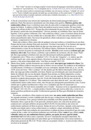 c
           Para ―voltar‖ encontra-se na língua original o termo técnico da linguagem missionária usado para
      ―converter-se‖ (epistréphomai: 1Ts 1.9; freqüente em At: 3.19,26; 9.35 11.21; 14.15; 15.3,19; 26.18-20).
       d
           Aqui não consta a palavra costumeira para trabalhar, mas sim kopiáo, de kópos, ―a batida‖ (cf. em Gl
      6.17): ―Fazer o trabalho mais pesado, de modo que, em decorrência, se fica como morto‖. É significativo
      que esse termo tenha se tornado expressão corrente para o trabalho missionário, p. ex., Rm 16.6,12; 1Co
      15.10; 16.16; Fp 2.16; Cl 1.29.

8   A fim de conscientizar seus leitores das implicações da intencionada passagem deles para o
    judaísmo, Paulo lhes descreve inicialmente sua vida antiga como gentios. Outrora, porém, não
    conhecendo a Deus. Essa é a referência mais clara da carta sobre a composição gentílico-cristã das
    igrejas da Galácia. A judaico-cristãos Paulo não poderia escrever nesses termos. De seus irmãos
    judaicos ele afirma em Rm 10.2: ―Porque lhes dou testemunho de que eles têm zelo por Deus (não
    por deuses!), porém não com entendimento‖. Servem, portanto, ao verdadeiro Deus, mas de forma
    legalista. Com os gentios é diferente. Eles ―não conhecem a Deus‖, como a Escritura afirma diversas
    vezes a respeito deles. Isso na verdade não os desculpa (Rm 1.19,20), mas torna compreensíveis
    muitos procedimentos deles. Nas trevas da ignorância, afinal, toda pessoa é cega, mesmo a mais
    perspicaz, compreensível e honesta.
       Quem não conhece a Deus, lança mão de qualquer coisa que conhece e a transforma em seu deus.
    Porque não há como eliminar Deus pelo raciocínio. Um deus é necessário. O ser humano não suporta
    a situação de não estar ajoelhado diante de algo que seja maior que ele. Por isso ele serve
    submissamente a coisas do seu horizonte. Ele endeusa objetos, fenômenos da natureza, contingências
    naturais, conceitos de ponta ou realizações de recordes. Servíeis (como escravos) a deuses que, por
    natureza, não o são. Esses deuses, conforme o que acabamos de esclarecer, não são vácuo. Paulo
    não lhes nega qualquer existência real, mas eles não possuem nenhuma qualidade divina.
    Comparados com o ―Deus vivo e verdadeiro‖ (1Ts 1.9), eles são ―ninguéns‖, i. é, inúteis, que não
    realizam aquilo que, como supostos deuses, deveriam ser capazes de fazer. Assim seus devotos
    passam a vida numa religiosidade atéia, ―sem Deus no mundo‖ (Ef 2.12).
9   Diante desse fundo, ressalta fortemente sua condição atual: mas agora que conheceis a Deus. Em
    linguagem bíblica conhecer uma pessoa não se limita a um ato racional. No conhecer se dá também o
    reconhecimento. Confirma-se a comunhão com essa contraparte. Quando Pedro diz, p. ex., em Mc
    14.68, acerca de Jesus: ―Não o conheço‖ ele não declara que lhe faltem informações sobre a pessoa
    dele, mas nega que tenha comunhão com Jesus: Rejeito sua reivindicação, por causa da qual está
    diante do tribunal, não sou seu discípulo. Quando Jesus declara, no último julgamento, a certas
    pessoas (Mt 7.23): ―Eu nunca conheci vocês!‖ ( BLH), isso não significa: Há uma lacuna na minha
    memória a respeito dessas pessoas, mas sim: Vocês não faziam parte de fato do meu círculo de
    discípulos. Quando Os 13.4 afirma: ―Não conhecerás outro deus além de mim‖, isso não exclui o
    conhecimento teórico sobre outros cultos, mas sim que nos entreguemos pessoalmente a eles. É nesse
    sentido que os gálatas reconheceram o Deus vivo e verdadeiro que lhes foi anunciado e se
    entregaram a ele. Por meio dessa comunhão com o Criador – há pouco ouviu-se seguidamente acerca
    da ―filiação‖ (Gl 3.26; 4.6) – a criação perdeu o fascínio falso que exercia sobre eles, e com isso os
    deuses gentílicos perderam seu poder. Conhecimento genuíno de Deus gera liberdade de elementos
    cósmicos.
       No entanto, reconhecer a Deus implica em muito mais: ou, antes, sendo conhecidos por Deus.
    No segundo momento o crente é abalado pelo fato de que o conhecimento de Deus não começou a
    partir do ser humano. Pois a pessoa somente tem comunhão com Deus quando Deus a quer.
    Entretanto, Deus a quer de fato. É ele quem dá o primeiro passo, sim, uma série de passos, que
    conduzem até a salvação definitiva da pessoa (Rm 8.29,30). Em decorrência, não existe um
    conhecimento autônomo de Deus na pessoa. Sempre de novo a Escritura, vigiando contra equívocos,
    ressalta essa relação entre o nosso conhecimento e o conhecer e eleger antecedentes de Deus.
       Nesse ponto Paulo tem condições de conscientizar os gálatas do passo inconcebível que eles estão
    a ponto de dar, a saber, de reverterem realmente sua conversão a Deus: como (é que, afinal,) estais
    voltando, outra vez, aos rudimentos fracos e pobres, aos quais, de novo, quereis ainda
    escravizar-vos? Em toda a carta a expressão ―de novo‖ desempenha um papel importante. No
    presente texto ela é pronunciada com tanta ênfase que involuntariamente vem à nossa memória a
    observação grosseira de 2Pe 2.22: ―O cão voltou ao seu próprio vômito; e: A porca lavada voltou a
    revolver-se no lamaçal‖.
 