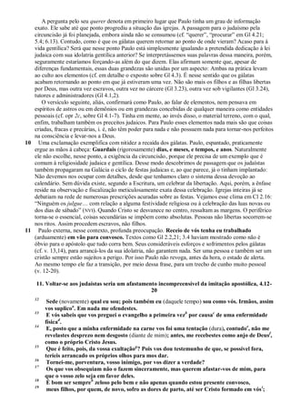 A pergunta pelo seu querer denota em primeiro lugar que Paulo tinha um grau de informação
   exato. Ele sabe até que ponto progrediu a situação das igrejas. A passagem para o judaísmo pela
   circuncisão já foi planejada, embora ainda não se consumou (cf. ―querer‖, ―procurar‖ em Gl 4.21;
   5.4; 6.13). Contudo, como é que os gálatas querem retornar ao ponto de onde vieram? Acaso para à
   vida gentílica? Será que nesse ponto Paulo está simplesmente igualando a pretendida dedicação à lei
   judaica com sua idolatria gentílica anterior? Se interpretássemos suas palavras dessa maneira, porém,
   seguramente estaríamos forçando-as além do que dizem. Elas afirmam somente que, apesar de
   diferenças fundamentais, essas duas grandezas são unidas por um aspecto: Ambas na prática levam
   ao culto aos elementos (cf. em detalhe o exposto sobre Gl 4.3). É nesse sentido que os gálatas
   acabam retornando ao ponto em que já estiveram uma vez. Não são mais os filhos e as filhas libertas
   por Deus, mas outra vez escravos, outra vez no cárcere (Gl 3.23), outra vez sob vigilantes (Gl 3.24),
   tutores e administradores (Gl 4.1,2).
      O versículo seguinte, aliás, confirmará como Paulo, ao falar de elementos, nem pensava em
   espíritos de astros ou em demônios ou em grandezas concebidas de qualquer maneira como entidades
   pessoais (cf. opr 2c, sobre Gl 4.1-7). Tinha em mente, ao invés disso, o material terreno, com o qual,
   enfim, trabalham também os preceitos judaicos. Para Paulo esses elementos nada mais são que coisas
   criadas, fracas e precárias, i. é, não têm poder para nada e não possuem nada para tornar-nos perfeitos
   na consciência e levar-nos a Deus.
10 Uma exclamação exemplifica com nitidez a recaída dos gálatas. Paulo, espantado, praticamente
   ergue as mãos à cabeça: Guardais (rigorosamente) dias, e meses, e tempos, e anos. Naturalmente
   ele não escolhe, nesse ponto, a exigência da circuncisão, porque ele precisa de um exemplo que é
   comum à religiosidade judaica e gentílica. Desse modo descobrimos de passagem que os judaístas
   também propagaram na Galácia o ciclo de festas judaicas e, ao que parece, já o tinham implantado:
   Não devemos nos ocupar com detalhes, desde que tenhamos claro o sistema dessa devoção ao
   calendário. Sem dúvida existe, segundo a Escritura, um celebrar da libertação. Aqui, porém, a ênfase
   reside na observação e fiscalização meticulosamente exata dessa celebração. Igrejas inteiras já se
   debatiam na rede de numerosas prescrições acuradas sobre as festas. Vejamos esse clima em Cl 2.16:
   ―Ninguém os julgue… com relação a alguma festividade religiosa ou à celebração das luas novas ou
   dos dias de sábado‖ (NVI). Quando Cristo se desvanece no centro, ressaltam as margens. O periférico
   torna-se o essencial, coisas secundárias se impõem como absolutas. Pessoas não libertas socorrem-se
   nos ritos. Assim procedem escravos, não filhos.
11 Paulo externa, nesse contexto, profunda preocupação. Receio de vós tenha eu trabalhado
   (arduamente) em vão para convosco. Textos como Gl 2.2,21; 3.4 haviam mostrado como não é
   óbvio para o apóstolo que tudo corra bem. Seus consideráveis esforços e sofrimentos pelos gálatas
   (cf. v. 13,14), para arrancá-los da sua idolatria, não garantem nada. Ser uma pessoa e também ser um
   cristão sempre estão sujeitos a perigo. Por isso Paulo não revoga, antes da hora, o estado de alerta.
   Ao mesmo tempo ele faz a transição, por meio dessa frase, para um trecho de cunho muito pessoal
   (v. 12-20).

    11. Voltar-se aos judaístas seria um afastamento incompreensível da imitação apostólica, 4.12-
                                                  20
    12
          Sede (novamente) qual eu sou; pois também eu (daquele tempo) sou como vós. Irmãos, assim
         vos suplicoa. Em nada me ofendestes.
    13
          E vós sabeis que vos preguei o evangelho a primeira vezb por causac de uma enfermidade
         físicad.
    14
          E, posto que a minha enfermidade na carne vos foi uma tentação (dura), contudoe, não me
         revelastes desprezo nem desgosto (diante de mim); antes, me recebestes como anjo de Deusf,
         como o próprio Cristo Jesus.
    15
          Que é feito, pois, da vossa exultaçãog? Pois vos dou testemunho de que, se possível fora,
         teríeis arrancado os próprios olhos para mos dar.
    16
          Tornei-me, porventura, vosso inimigo, por vos dizer a verdade?
    17
          Os que vos obsequiam não o fazem sinceramente, mas querem afastar-vos de mim, para
         que o vosso zelo seja em favor deles.
    18
          É bom ser sempreh zeloso pelo bem e não apenas quando estou presente convosco,
    19
          meus filhos, por quem, de novo, sofro as dores de parto, até ser Cristo formado em vós i;
 